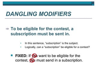 DANGLING MODIFIERS

⇒   To be eligible for the contest, a
    subscription must be sent in.
           •   In this sentence, “subscription” is the subject.
           •   Logically, can a “subscription” be eligible for a contest?


       FIXED: If you want to be eligible for the
        contest, you must send in a subscription.
 