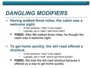 DANGLING MODIFIERS
⇒   Having walked three miles, the cabin was a
    welcome sight.
           •   In this sentence, “cabin” is the subject.
           •   Logically, can a “cabin” walk three miles?
       FIXED: After Bill walked three miles, he thought the
        cabin was a welcome sight.

⇒   To get home quickly, the dirt road offered a
    shortcut.
           •   In this sentence, “road” is the subject.
           •   Logically, can a “road” want to get home quickly?
       FIXED: We took the dirt road shortcut because it
        offered us a way to get home quickly.
 