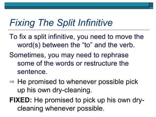 Fixing The Split Infinitive
To fix a split infinitive, you need to move the
  word(s) between the “to” and the verb.
Sometimes, you may need to rephrase
  some of the words or restructure the
  sentence.
⇒ He promised to whenever possible pick
  up his own dry-cleaning.
FIXED: He promised to pick up his own dry-
  cleaning whenever possible.
 