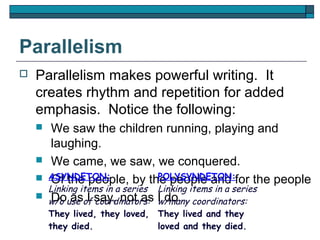 Parallelism
   Parallelism makes powerful writing. It
    creates rhythm and repetition for added
    emphasis. Notice the following:
        We saw the children running, playing and
         laughing.
        We came, we saw, we conquered.
       ASYNDETON:                POLYSYNDETON:
         Of the people, by the people and for the people
        Linking items in a series Linking items in a series
        w/o use of say, not as I do. coordinators:
         Do as I coordinators: w/many
    
        They lived, they loved, They lived and they
        they died.              loved and they died.
 