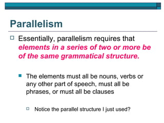 Parallelism
   Essentially, parallelism requires that
    elements in a series of two or more be
    of the same grammatical structure.

       The elements must all be nouns, verbs or
        any other part of speech, must all be
        phrases, or must all be clauses

           Notice the parallel structure I just used?
 