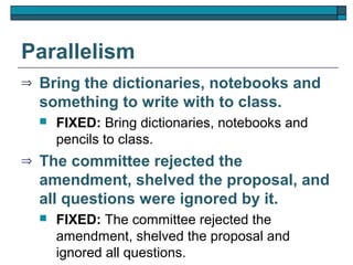 Parallelism
⇒   Bring the dictionaries, notebooks and
    something to write with to class.
       FIXED: Bring dictionaries, notebooks and
        pencils to class.
⇒   The committee rejected the
    amendment, shelved the proposal, and
    all questions were ignored by it.
       FIXED: The committee rejected the
        amendment, shelved the proposal and
        ignored all questions.
 