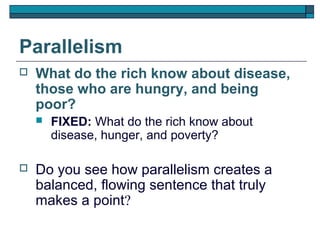 Parallelism
   What do the rich know about disease,
    those who are hungry, and being
    poor?
       FIXED: What do the rich know about
        disease, hunger, and poverty?

   Do you see how parallelism creates a
    balanced, flowing sentence that truly
    makes a point?
 