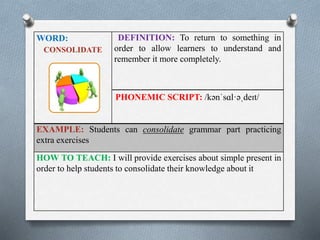 WORD: 
CONSOLIDATE 
DEFINITION: To return to something in 
order to allow learners to understand and 
remember it more completely. 
PHONEMIC SCRIPT: /kənˈsɑl·əˌdeɪt/ 
EXAMPLE: Students can consolidate grammar part practicing 
extra exercises 
HOW TO TEACH: I will provide exercises about simple present in 
order to help students to consolidate their knowledge about it 
 