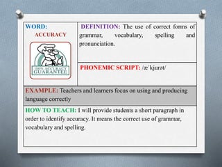 WORD: 
ACCURACY 
DEFINITION: The use of correct forms of 
grammar, vocabulary, spelling and 
pronunciation. 
PHONEMIC SCRIPT: /ӕˈkjurət/ 
EXAMPLE: Teachers and learners focus on using and producing 
language correctly 
HOW TO TEACH: I will provide students a short paragraph in 
order to identify accuracy. It means the correct use of grammar, 
vocabulary and spelling. 
 