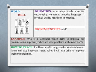 WORD: 
DRILL 
DEFINITION: A technique teachers use for 
encouraging learners to practice language. It 
involves guided repetition or practice. 
PHONEMIC SCRIPT: /drɪl/ 
EXAMPLE: Drill is a technique which helps to improve our 
pronunciation, especially when we have problems with some words 
HOW TO TEACH: I will use a radio program that students have to 
listen and take important verbs. After, I will use drills to improve 
their pronunciation. 
 