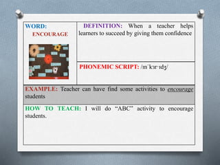 WORD: 
ENCOURAGE 
DEFINITION: When a teacher helps 
learners to succeed by giving them confidence 
PHONEMIC SCRIPT: /ɪnˈkɜr·ɪdʒ/ 
EXAMPLE: Teacher can have find some activities to encourage 
students 
HOW TO TEACH: I will do “ABC” activity to encourage 
students. 
 