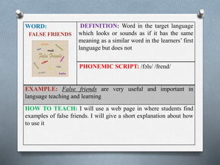 WORD: 
FALSE FRIENDS 
DEFINITION: Word in the target language 
which looks or sounds as if it has the same 
meaning as a similar word in the learners’ first 
language but does not 
PHONEMIC SCRIPT: /fɔls/ /frend/ 
EXAMPLE: False friends are very useful and important in 
language teaching and learning 
HOW TO TEACH: I will use a web page in where students find 
examples of false friends. I will give a short explanation about how 
to use it 
 