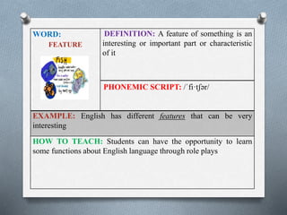 WORD: 
FEATURE 
DEFINITION: A feature of something is an 
interesting or important part or characteristic 
of it 
PHONEMIC SCRIPT: /ˈfi·tʃər/ 
EXAMPLE: English has different features that can be very 
interesting 
HOW TO TEACH: Students can have the opportunity to learn 
some functions about English language through role plays 
 