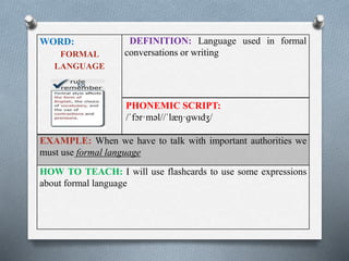 WORD: 
FORMAL 
LANGUAGE 
DEFINITION: Language used in formal 
conversations or writing 
PHONEMIC SCRIPT: 
/ˈfɔr·məl//ˈlæŋ·ɡwɪdʒ/ 
EXAMPLE: When we have to talk with important authorities we 
must use formal language 
HOW TO TEACH: I will use flashcards to use some expressions 
about formal language 
 