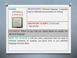 WORD: 
INFORMAL 
LANGUAGE 
DEFINITION: Informal language. Language 
used in informal conversations or writing 
PHONEMIC SCRIPT: /ɪnˈfɔr·məl/ 
/ˈlæŋ·ɡwɪdʒ/ 
EXAMPLE: When we are with our closed friend we usually use 
informal language 
HOW TO TEACH: I will use some expression that are used in 
informal situations so students can know how to use informal 
language between them 
 