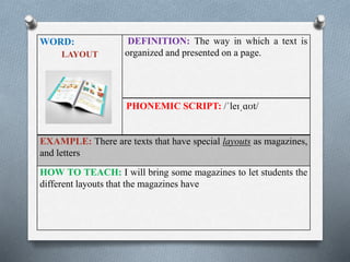 WORD: 
LAYOUT 
DEFINITION: The way in which a text is 
organized and presented on a page. 
PHONEMIC SCRIPT: /ˈleɪˌɑʊt/ 
EXAMPLE: There are texts that have special layouts as magazines, 
and letters 
HOW TO TEACH: I will bring some magazines to let students the 
different layouts that the magazines have 
 