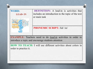 WORD: 
LEAD- IN 
DEFINITION: A lead-in is activities that 
includes an introduction to the topic of the text 
or main task 
PHONEMIC SCRIPT: /lid/ /ɪn/ 
EXAMPLE: Teachers need to do lead-in activities in order to 
introduce a topic and encourage students attention 
HOW TO TEACH: I will use different activities about colors in 
order to practice it. 
 