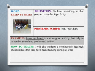 WORD: 
LEARN BY HEART 
DEFINITION: To learn something so that 
you can remember it perfectly 
PHONEMIC SCRIPT: /lɜrn/ /bɑɪ/ /hɑrt/ 
EXAMPLE: Learn by heart is a strategy or activity that help to 
remember something you learned before 
HOW TO TEACH: I will give students a continuously feedback 
about animals that they have been studying during all week 
 