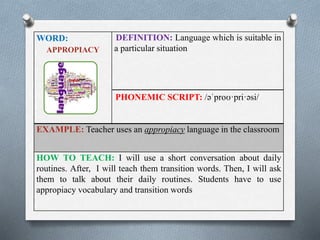 WORD: 
APPROPIACY 
DEFINITION: Language which is suitable in 
a particular situation 
PHONEMIC SCRIPT: /əˈproʊ·pri·əsi/ 
EXAMPLE: Teacher uses an appropiacy language in the classroom 
HOW TO TEACH: I will use a short conversation about daily 
routines. After, I will teach them transition words. Then, I will ask 
them to talk about their daily routines. Students have to use 
appropiacy vocabulary and transition words 
 