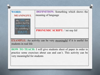 WORD: 
MEANINGFUL 
DEFINITION: Something which shows the 
meaning of language 
PHONEMIC SCRIPT: /ˈmi·nɪŋ·fəl/ 
EXAMPLE: An activity can be very meaningful if it is useful for 
students in real life 
HOW TO TEACH: I will give students sheet of paper in order to 
practice some exercises about can and can´t. This activity can be 
very meaningful for students 
 