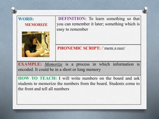 WORD: 
MEMORIZE 
DEFINITION: To learn something so that 
you can remember it later; something which is 
easy to remember 
PHONEMIC SCRIPT: /ˈmem.ə.raɪz/ 
EXAMPLE: Memorize is a process in which information is 
encoded. It could be in a short or long memory 
HOW TO TEACH: I will write numbers on the board and ask 
students to memorize the numbers from the board. Students come to 
the front and tell all numbers 
 