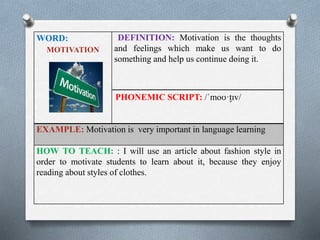 WORD: 
MOTIVATION 
DEFINITION: Motivation is the thoughts 
and feelings which make us want to do 
something and help us continue doing it. 
PHONEMIC SCRIPT: /ˈmoʊ·t̬ɪv/ 
EXAMPLE: Motivation is very important in language learning 
HOW TO TEACH: : I will use an article about fashion style in 
order to motivate students to learn about it, because they enjoy 
reading about styles of clothes. 
 