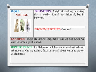 WORD: 
NEUTRAL 
DEFINITION: A style of speaking or writing 
that is neither formal nor informal, but in 
between. 
PHONEMIC SCRIPT: /ˈnu·trəl/ 
EXAMPLE: There are neutral exponents that we use when we 
want to show a great respect. 
HOW TO TEACH: I will develop a debate about wild animals and 
ask students who are against, favor or neutral about reason to protect 
wild animals 
 