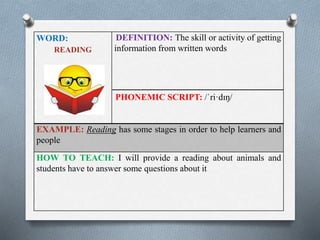 WORD: 
READING 
DEFINITION: The skill or activity of getting 
information from written words 
PHONEMIC SCRIPT: /ˈri·dɪŋ/ 
EXAMPLE: Reading has some stages in order to help learners and 
people 
HOW TO TEACH: I will provide a reading about animals and 
students have to answer some questions about it 
 