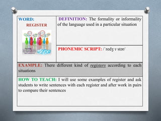 WORD: 
REGISTER 
DEFINITION: The formality or informality 
of the language used in a particular situation 
PHONEMIC SCRIPT: /ˈredʒ·ɪ·stər/ 
EXAMPLE: There different kind of registers according to each 
situations 
HOW TO TEACH: I will use some examples of register and ask 
students to write sentences with each register and after work in pairs 
to compare their sentences 
 