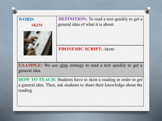 WORD: 
SKIM 
DEFINITION: To read a text quickly to get a 
general idea of what it is about. 
PHONEMIC SCRIPT: /skɪm/ 
EXAMPLE: We use skim strategy to read a text quickly to get a 
general idea 
HOW TO TEACH: Students have to skim a reading in order to get 
a general idea. Then, ask students to share their knowledge about the 
reading 
 