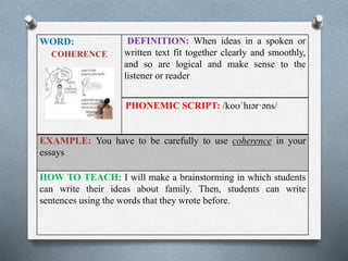 WORD: 
COHERENCE 
DEFINITION: When ideas in a spoken or 
written text fit together clearly and smoothly, 
and so are logical and make sense to the 
listener or reader 
PHONEMIC SCRIPT: /koʊˈhɪər·əns/ 
EXAMPLE: You have to be carefully to use coherence in your 
essays 
HOW TO TEACH: I will make a brainstorming in which students 
can write their ideas about family. Then, students can write 
sentences using the words that they wrote before. 
 