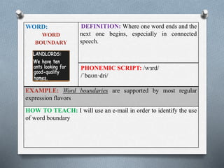 WORD: 
WORD 
BOUNDARY 
DEFINITION: Where one word ends and the 
next one begins, especially in connected 
speech. 
PHONEMIC SCRIPT: /wɜrd/ 
/ˈbɑʊn·dri/ 
EXAMPLE: Word boundaries are supported by most regular 
expression flavors 
HOW TO TEACH: I will use an e-mail in order to identify the use 
of word boundary 
 