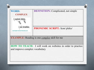 WORD: 
COMPLEX 
DEFINITION: Complicated, not simple 
PHONEMIC SCRIPT: /kəmˈpleks/ 
EXAMPLE: Reading is one complex skill for me 
HOW TO TEACH: I will work on websites in order to practice 
and improve complex vocabulary 
 