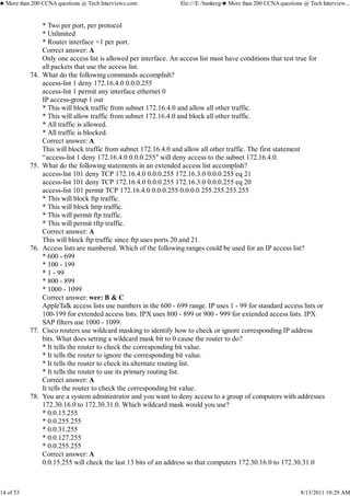 * Two per port, per protocol
* Unlimited
* Router interface +1 per port.
Correct answer: A
Only one access list is allowed per interface. An access list must have conditions that test true for
all packets that use the access list.
What do the following commands accomplish?
access-list 1 deny 172.16.4.0 0.0.0.255
access-list 1 permit any interface ethernet 0
IP access-group 1 out
* This will block traffic from subnet 172.16.4.0 and allow all other traffic.
* This will allow traffic from subnet 172.16.4.0 and block all other traffic.
* All traffic is allowed.
* All traffic is blocked.
Correct answer: A
This will block traffic from subnet 172.16.4.0 and allow all other traffic. The first statement
“access-list 1 deny 172.16.4.0 0.0.0.255″ will deny access to the subnet 172.16.4.0.
74.
What do the following statements in an extended access list accomplish?
access-list 101 deny TCP 172.16.4.0 0.0.0.255 172.16.3.0 0.0.0.255 eq 21
access-list 101 deny TCP 172.16.4.0 0.0.0.255 172.16.3.0 0.0.0.255 eq 20
access-list 101 permit TCP 172.16.4.0 0.0.0.255 0.0.0.0 255.255.255.255
* This will block ftp traffic.
* This will block http traffic.
* This will permit ftp traffic.
* This will permit tftp traffic.
Correct answer: A
This will block ftp traffic since ftp uses ports 20 and 21.
75.
Access lists are numbered. Which of the following ranges could be used for an IP access list?
* 600 - 699
* 100 - 199
* 1 - 99
* 800 - 899
* 1000 - 1099
Correct answer: wer: B & C
AppleTalk access lists use numbers in the 600 - 699 range. IP uses 1 - 99 for standard access lists or
100-199 for extended access lists. IPX uses 800 - 899 or 900 - 999 for extended access lists. IPX
SAP filters use 1000 - 1099.
76.
Cisco routers use wildcard masking to identify how to check or ignore corresponding IP address
bits. What does setting a wildcard mask bit to 0 cause the router to do?
* It tells the router to check the corresponding bit value.
* It tells the router to ignore the corresponding bit value.
* It tells the router to check its alternate routing list.
* It tells the router to use its primary routing list.
Correct answer: A
It tells the router to check the corresponding bit value.
77.
You are a system administrator and you want to deny access to a group of computers with addresses
172.30.16.0 to 172.30.31.0. Which wildcard mask would you use?
* 0.0.15.255
* 0.0.255.255
* 0.0.31.255
* 0.0.127.255
* 0.0.255.255
Correct answer: A
0.0.15.255 will check the last 13 bits of an address so that computers 172.30.16.0 to 172.30.31.0
78.
♣ More than 200 CCNA questions @ Tech Interviews.com file:///E:/bankreg/♣ More than 200 CCNA questions @ Tech Interview...
14 of 53 8/13/2011 10:29 AM
 