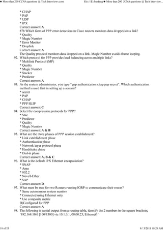 * CHAP
* PAP
* UDP
* IPX
Correct answer: A
87b Which form of PPP error detection on Cisco routers monitors data dropped on a link?
* Quality
* Magic Number
* Error Monitor
* Droplink
Correct answer: A
The Quality protocol monitors data dropped on a link. Magic Number avoids frame looping.
Which protocol for PPP provides load balancing across multiple links?
* Multilink Protocol (MP)
* Quality
* Magic Number
* Stacker
* Predictor
Correct answer: A
92.
As the system administrator, you type “ppp authentication chap pap secret”. Which authentication
method is used first in setting up a session?
* secret
* PAP
* CHAP
* PPP/SLIP
Correct answer: C
93.
Select the compression protocols for PPP?
* Stac
* Predictor
* Quality
* Magic Number
Correct answer: A & B
94.
What are the three phases of PPP session establishment?
* Link establishment phase
* Authentication phase
* Network layer protocol phase
* Handshake phase
* Dial-in phase
Correct answer: A, B & C
95.
What is the default IPX Ethernet encapsulation?
* SNAP
* Arpa
* 802.2
* Novell-Ether
* SAP
Correct answer: D
96.
What must be true for two Routers running IGRP to communicate their routes?
* Same autonomous system number
* Connected using Ethernet only
* Use composite metric
D)Configured for PPP
Correct answer: A
97.
The following is partial output from a routing table, identify the 2 numbers in the square brackets;
‘192.168.10.0 [100/1300] via 10.1.0.1, 00:00:23, Ethernet1′
98.
♣ More than 200 CCNA questions @ Tech Interviews.com file:///E:/bankreg/♣ More than 200 CCNA questions @ Tech Interview...
18 of 53 8/13/2011 10:29 AM
 