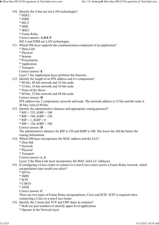 Identify the 4 that are not LAN technologies?
* HDLC
* FDDI
* 802.5
* HSSI
* SDLC
* Frame Relay
Correct answer: A D E F
802.5 and FDDI are LAN technologies
110.
Which OSI layer supports the communication component of an application?
* Data-Link
* Physical
* Session
* Presentation
* Application
* Transport
Correct answer: E
Layer 7 the Application layer performs this function.
111.
Identify the length of an IPX address and it’s components?
* 80 bits, 48 bits network and 32 bits node
* 32 bits, 16 bits network and 16 bits node
* None of the above
* 80 bits, 32 bits network and 48 bits node
Correct answer: D
IPX address has 2 components; network and node. The network address is 32 bits and the node is
48 bits, total of 80 bits.
112.
Identify the administrative distance and appropriate routing protocol?
* RIP = 255, IGRP = 100
* RIP = 100, IGRP = 120
* RIP = 1, IGRP = 0
* RIP = 120, IGRP = 100
Correct answer: D
The administrative distance for RIP is 120 and IGRP is 100. The lower the AD the better the
routing information.
113.
Which OSI layer incorporates the MAC address and the LLC?
* Data link
* Network
* Physcial
* Transport
Correct answer: ): A
Layer 2 the Data-Link layer incorporates the MAC and LLC sublayers
114.
If configuring a Cisco router to connect to a non-Cisco router across a Frame Relay network, which
encapsulation type would you select?
* Q933a
* ISDN
* IETF
* CISCO
* ANSI
Correct answer: C
There are two types of Frame Relay encapsulations; Cisco and IETF. IETF is required when
connecting a Cisco to a non-Cisco router.
115.
Identify the 2 items that TCP and UDP share in common?
* Both use port numbers to identify upper level applications
* Operate at the Network layer
116.
♣ More than 200 CCNA questions @ Tech Interviews.com file:///E:/bankreg/♣ More than 200 CCNA questions @ Tech Interview...
21 of 53 8/13/2011 10:29 AM
 