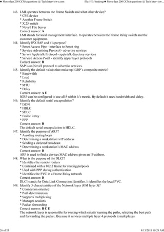 LMI operates between the Frame Switch and what other device?
* CPE device
* Another Frame Switch
* X.25 switch
* Novell File Server
Correct answer: A
LMI stands for local management interface. It operates between the Frame Relay switch and the
customer equipment.
143.
Identify IPX SAP and it’s purpose?
* Sonet Access Pipe - interface to Sonet ring
* Service Advertising Protocol - advertise services
* Server Appletalk Protocol - appletalk directory services
* Service Access Point - identify upper layer protocols
Correct answer: B
SAP is an Novell protocol to advertise services.
144.
Identify the default values that make up IGRP’s composite metric?
* Bandwidth
* Load
* Reliability
* MTU
* Delay
Correct answer: A E
IGRP can be configured to use all 5 within it’s metric. By default it uses bandwidth and delay.
145.
Identify the default serial encapsulation?
* ISDN
* HDLC
* SDLC
* Frame Relay
* PPP
Correct answer: B
The default serial encapsulation is HDLC.
146.
Identify the purpose of ARP?
* Avoiding routing loops
* Determining a workstation’s IP address
* Sending a directed broadcast
* Determining a workstation’s MAC address
Correct answer: D
ARP is used to find a devices MAC address given an IP address.
147.
What is the purpose of the DLCI?
* Identifies the remote routers
* Contained with a 802.2 frame for routing purposes
* Used with PPP during authentication
* Identifies the PVC in a Frame Relay network
Correct answer: D
DLCI stands for Data Link Connection Identifier. It identifies the local PVC.
148.
Identify 3 characteristics of the Network layer (OSI layer 3)?
* Connection oriented
* Path determination
* Supports multiplexing
* Manages sessions
* Packet forwarding
Correct answer: B C E
The network layer is responsible for routing which entails learning the paths, selecting the best path
and forwarding the packet. Because it services multiple layer 4 protocols it multiplexes.
149.
♣ More than 200 CCNA questions @ Tech Interviews.com file:///E:/bankreg/♣ More than 200 CCNA questions @ Tech Interview...
26 of 53 8/13/2011 10:29 AM
 