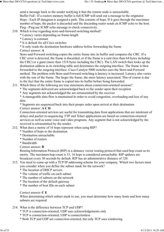 send a message back to the sender notifying it that the remote node is unreachable.
Buffer Full - If a routers memory buffer is full ICMP will send out a message to the originator.
Hops - Each IP datagram is assigned a path. This consists of hops. If it goes through the maximum
number of hops, the packet is discarded and the discarding router sends an ICMP echo to the host.
Ping - Ping use ICMP echo message to check connectivity.
Which is true regarding store-and-forward switching method?
* Latency varies depending on frame-length
* Latency is constant
* It is default for all Cisco switches
* It only reads the destination hardware address before forwarding the frame
Correct answer: A
Store-and-Forward switching copies the entire frame into its buffer and computes the CRC. If a
CRC error is detected, the frame is discarded, or if the frame is a runt (less than 64 bytes including
the CRC) or a giant (more than 1518 bytes including the CRC). The LAN switch then looks up the
destination address in its switching table and determines the outgoing interface. The frame is then
forwarded to the outgoing interface. Cisco Catalyst 5000 switches uses the Store-and-Forward
method. The problem with Store-and-Forward switching is latency is increased. Latency also varies
with the size of the frame. The larger the frame, the more latency associated. This of course is due
to the fact that the entire frame is copied into its buffer before being forwarded.
210.
Which three of the following are true statements about connection-oriented sessions?
* The segments delivered are acknowledged back to the sender upon their reception
* Any segments not acknowledged the are retransmitted by the receiver
* A manageable data flow is maintained in order to avoid congestion, overloading and loss of any
data
* Segments are sequenced back into their proper order upon arrival at their destination
Correct answer: A C D
Connection-oriented services are useful for transmitting data from applications that are intolerant of
delays and packet re-sequencing. FTP and Telnet applications are based on connection-oriented
services as well as some voice and video programs. Any segment that is not acknowledged by the
received is retransmitted by the sender.
211.
What does a metric of 16 hops represent when using RIP?
* Number of hops to the destination
* Destination unreachable
* Number of routers
* Bandwidth
Correct answer: B
Routing Information Protocol (RIP) is a distance vector routing protocol that used hop count as its
metric. The maximum hop count is 15, 16 hops is considered unreachable. RIP updates are
broadcast every 30 seconds by default. RIP has an administrative distance of 120.
212.
You need to come up with a TCP/IP addressing scheme for your company. Which two factors must
you consider when you define the subnet mask for the network?
* The location of DHCP servers
* The volume of traffic on each subnet
* The number of subnets on the network
* The location of the default gateway
* The number of host IDs on each subnet
Correct answer: C E
When determining which subnet mask to use, you must determine how many hosts and how many
subnets are required.
213.
What is the difference between TCP and UDP?
* TCP is connection-oriented; UDP uses acknowledgements only
* TCP is connection-oriented; UDP is connectionless
* Both TCP and UDP are connection-oriented, but only TCP uses windowing
214.
♣ More than 200 CCNA questions @ Tech Interviews.com file:///E:/bankreg/♣ More than 200 CCNA questions @ Tech Interview...
36 of 53 8/13/2011 10:29 AM
 