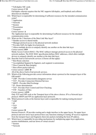 * Full-duplex NIC cards
Correct answer: C D
Full duplex ethernet requires that the NIC supports full-duplex, and loopback and collision
detection are disabled.
Which layer is responsible for determining if sufficient resources for the intended communication
exists?
* Application
* Network
* Session
* Presentation
* Transport
Correct answer: A
The Application layer is responsible for determining if sufficient resources for the intended
communication exists.
222.
What are the 2 functions of the Data Link Mac layer?
* Handles access to shared media
* Manages protocol access to the physical network medium
* Provides SAPs for higher level protocols
* Allows multiple devices to uniquely identify one another on the data link layer
Correct answer: B D
Media Access Control (MAC) -The MAC sublayer manages protocol access to the physical
network medium. The IEEE MAC specification defines MAC addresses, which allow multiple
devices to uniquely identify one another at the data link layer.
223.
Describe End to End network services: (Choose all that apply)
* Best Route selection
* Accomplished Segment by Segment, each segment is autonomous
* Flow Control & Data Integrity
* Best efforts packet delivery
Correct answer: A B C D
All of the above End to End network services.
224.
Which of the following provide correct information about a protocol at the transport layer of the
OSI model?
* UDP - Provides Connectionless datagrams service
* TCP - Provides Connection Oriented Services
* SMTP - Provides Mail Exchange
* IP - Route determination
* TCP - Provides Flow Control and Error Checking
* FTP - Transfers of Files
Correct answer: A B E
Only TCP and UDP work at the Transport layer of the above choices. IP is a Network layer
protocol. SMTP and FTP are application layer protocols.
225.
Which protocol works at the Internet layer and is responsible for making routing decisions?
* UDP
* IP
* TCP
* ARP
Correct answer: B
Internet Protocol - IP provides routing and a single interface to the upper layers. No upper layer
protocol and now lower layer protocol have any functions relating to routing. IP receives segments
from the transport layer and fragments them into packets including the hosts IP address.
226.
Which layer is responsible for providing mechanisms for multiplexing upper-layer application,
session establishment, and tear down of virtual circuits?
* Session
* Network
227.
♣ More than 200 CCNA questions @ Tech Interviews.com file:///E:/bankreg/♣ More than 200 CCNA questions @ Tech Interview...
38 of 53 8/13/2011 10:29 AM
 