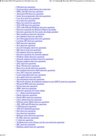 EJB interview questions
Good questions asked during Java interview
JDBC and JSP interview questions
Advanced EJB interview questions
Junior Java programmer interview questions
Core Java interview questions
Java interview questions
Basic Java interview questions
J2EE EJB interview questions
J2EE with EJB and Weblogic interview questions
Interview questions for Business Objects developer
Interview questions for Java junior developer position
Data warehouse interview questions
Java database interview questions
Java Messaging System interview questions
Common JSP interview questions
SQA interview questions
Java interview questions
Java GUI designer interview questions
SQL Server interview questions
QA engineer interview questions
Interview questions for network engineer
Windows admin interview questions
Network engineer/architect interview questions
Wireless engineer interview questions
J2EE interview questions
Basic VB interview questions
Basic Java servlet interview questions
One hundred and twelve SQA interview questions
Java AWT interview questions
Load testing SQA interview questions
Java applet interview questions
Test automation interview questions
Microsoft software development engineer in test (SDET) interview questions
Microsoft MSN interview questions
Servlet interview questions
JDBC interview questions
Interview questions for Linux admin
C++ object-oriented questions
Oracle interview questions
Oracle DBA interview questions
Linux admin interview questions
Software tester (SQA) interview questions
ASP, ADO and IIS interview questions
COM interview questions
ASP.NET DataGrid questions
Intel interview questions
Java interview questions
Software tester interview questions
PL/SQL interview qiuestions
C interview questions
TechInterviews.com will pay you for your interview questions
SQL interview questions
Database admin interview questions
♣ More than 200 CCNA questions @ Tech Interviews.com file:///E:/bankreg/♣ More than 200 CCNA questions @ Tech Interview...
46 of 53 8/13/2011 10:29 AM
 