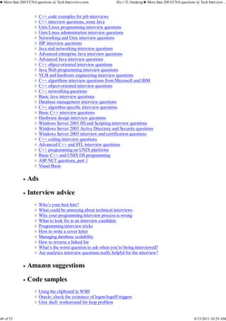 C++ code examples for job interviews
C++ interview questions, some Java
Unix/Linux programming interview questions
Unix/Linux administration interview questions
Networking and Unix interview questions
JSP interview questions
Java and networking interview questions
Advanced enterprise Java interview questions
Advanced Java interview questions
C++ object-oriented interview questions
Java Web programming interview questions
VLSI and hardware engineering interview questions
C++ algorithms interview questions from Microsoft and IBM
C++ object-oriented interview questions
C++ networking questions
Basic Java interview questions
Database management interview questions
C++ algorithm specific interview questions
Basic C++ interview questions
Hardware design interview questions
Windows Server 2003 IIS and Scripting interview questions
Windows Server 2003 Active Directory and Security questions
Windows Server 2003 interview and certification questions
C++ coding interview questions
Advanced C++ and STL interview questions
C++ programming on UNIX platforms
Basic C++ and UNIX OS programming
ASP.NET questions, part 1
Visual Basic
Ads
Interview advice
Who’s your best hire?
What could be annoying about technical interviews
Why your programming interview process is wrong
What to look for in an interview candidate
Programming interview tricks
How to write a cover letter
Managing database scalability
How to reverse a linked list
What’s the worst question to ask when you’re being interviewed?
Are analytics interview questions really helpful for the interview?
Amazon suggestions
Code samples
Using the clipboard in WSH
Oracle: check the existance of logon/logoff triggers
Unix shell: workaround for loop problem
♣ More than 200 CCNA questions @ Tech Interviews.com file:///E:/bankreg/♣ More than 200 CCNA questions @ Tech Interview...
48 of 53 8/13/2011 10:29 AM
 