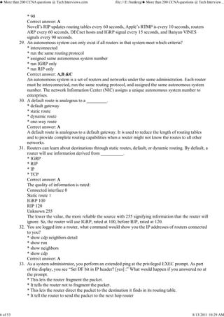 * 90
Correct answer: A
Novell’s RIP updates routing tables every 60 seconds, Apple’s RTMP is every 10 seconds, routers
ARP every 60 seconds, DECnet hosts and IGRP signal every 15 seconds, and Banyan VINES
signals every 90 seconds.
An autonomous system can only exist if all routers in that system meet which criteria?
* interconnected
* run the same routing protocol
* assigned same autonomous system number
* run IGRP only
* run RIP only
Correct answer: A,B &C
An autonomous system is a set of routers and networks under the same administration. Each router
must be interconnected, run the same routing protocol, and assigned the same autonomous system
number. The network Information Center (NIC) assigns a unique autonomous system number to
enterprises.
29.
A default route is analogous to a _________.
* default gateway
* static route
* dynamic route
* one-way route
Correct answer: A
A default route is analogous to a default gateway. It is used to reduce the length of routing tables
and to provide complete routing capabilities when a router might not know the routes to all other
networks.
30.
Routers can learn about destinations through static routes, default, or dynamic routing. By default, a
router will use information derived from __________.
* IGRP
* RIP
* IP
* TCP
Correct answer: A
The quality of information is rated:
Connected interface 0
Static route 1
IGRP 100
RIP 120
Unknown 255
The lower the value, the more reliable the source with 255 signifying information that the router will
ignore. So, the router will use IGRP, rated at 100, before RIP, rated at 120.
31.
You are logged into a router, what command would show you the IP addresses of routers connected
to you?
* show cdp neighbors detail
* show run
* show neighbors
* show cdp
Correct answer: A
32.
As a system administrator, you perform an extended ping at the privileged EXEC prompt. As part
of the display, you see “Set DF bit in IP header? [yes] :” What would happen if you answered no at
the prompt.
* This lets the router fragment the packet.
* It tells the router not to fragment the packet.
* This lets the router direct the packet to the destination it finds in its routing table.
* It tell the router to send the packet to the next hop router
33.
♣ More than 200 CCNA questions @ Tech Interviews.com file:///E:/bankreg/♣ More than 200 CCNA questions @ Tech Interview...
6 of 53 8/13/2011 10:29 AM
 