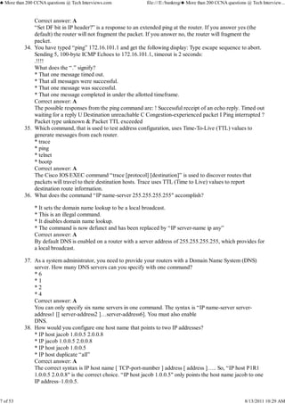 Correct answer: A
“Set DF bit in IP header?” is a response to an extended ping at the router. If you answer yes (the
default) the router will not fragment the packet. If you answer no, the router will fragment the
packet.
You have typed “ping” 172.16.101.1 and get the following display: Type escape sequence to abort.
Sending 5, 100-byte ICMP Echoes to 172.16.101.1, timeout is 2 seconds:
.!!!!
What does the “.” signify?
* That one message timed out.
* That all messages were successful.
* That one message was successful.
* That one message completed in under the allotted timeframe.
Correct answer: A
The possible responses from the ping command are: ! Successful receipt of an echo reply. Timed out
waiting for a reply U Destination unreachable C Congestion-experienced packet I Ping interrupted ?
Packet type unknown & Packet TTL exceeded
34.
Which command, that is used to test address configuration, uses Time-To-Live (TTL) values to
generate messages from each router.
* trace
* ping
* telnet
* bootp
Correct answer: A
The Cisco IOS EXEC command “trace [protocol] [destination]” is used to discover routes that
packets will travel to their destination hosts. Trace uses TTL (Time to Live) values to report
destination route information.
35.
What does the command “IP name-server 255.255.255.255″ accomplish?
* It sets the domain name lookup to be a local broadcast.
* This is an illegal command.
* It disables domain name lookup.
* The command is now defunct and has been replaced by “IP server-name ip any”
Correct answer: A
By default DNS is enabled on a router with a server address of 255.255.255.255, which provides for
a local broadcast.
36.
As a system administrator, you need to provide your routers with a Domain Name System (DNS)
server. How many DNS servers can you specify with one command?
* 6
* 1
* 2
* 4
Correct answer: A
You can only specify six name servers in one command. The syntax is “IP name-server server-
address1 [[ server-address2 ]…server-address6]. You must also enable
DNS.
37.
How would you configure one host name that points to two IP addresses?
* IP host jacob 1.0.0.5 2.0.0.8
* IP jacob 1.0.0.5 2.0.0.8
* IP host jacob 1.0.0.5
* IP host duplicate “all”
Correct answer: A
The correct syntax is IP host name [ TCP-port-number ] address [ address ]….. So, “IP host P1R1
1.0.0.5 2.0.0.8″ is the correct choice. “IP host jacob 1.0.0.5″ only points the host name jacob to one
IP address–1.0.0.5.
38.
♣ More than 200 CCNA questions @ Tech Interviews.com file:///E:/bankreg/♣ More than 200 CCNA questions @ Tech Interview...
7 of 53 8/13/2011 10:29 AM
 