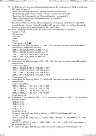 The following selections show the command prompt and the configuration of the IP network mask.
Which two are correct?
* Router#term IP netmask-format { bitcount | decimal | hexadecimal }
* Router(config-if)#IP netmask-format { bitcount | decimal | hexadecimal }
* Router(config-if)#netmask-format { bitcount | decimal | hexadecimal }
* Router#ip netmask-format { bitcount | decimal | hexadecimal }
Correct answer: A & B
Router#term IP netmask-format { bitcount | decimal | hexadecimal } and Router(config-if)#IP
netmask-format { bitcount | decimal | hexadecimal } are correct. You can configure the mask for
the current session and you can configure it for a specific line.
39.
When configuring the subnet mask for an IP address, which formats can be used?
* dotted-decimal.
* Hexadecimal
* Bit-count
* Octal
* Binary
Correct answer: A, B &C
40.
You are given the following address: 153.50.6.27/25. Determine the subnet mask, address class,
subnet address, and broadcast address.
* 255.255.255.128, B,153.50.6.0, 153.50.6.127
* 255.255.255.128, C,153.50.6.0, 153.50.6.127
* 255.255.255.128, C,153.50.6.127, 153.50.6.0
* 255.255.255.224, C,153.50.6.0, 153.50.6.127
Correct answer: A
41.
You are given the following address: 128.16.32.13/30. Determine the subnet mask, address class,
subnet address,
and broadcast address.
* 255.255.255.252, B,128.16.32.12, 128.16.32.15
* 255.255.255.252, C,128.16.32.12, 128.16.32.15
* 255.255.255.252, B,128.16.32.15, 128.16.32.12
* 255.255.255.248, B,128.16.32.12, 128.16.32.15
Correct answer: A
42.
You are given the following address: 15.16.193.6/21. Determine the subnet mask, address class,
subnet address,
and broadcast address.
* 255.255.248.0, A, 15.16.192.0, 15.16.199.255
* 255.255.248.0, B, 15.16.192.0, 15.16.199.255
* 255.255.248.0, A, 15.16.199.255, 14.15.192.0
* 255.255.242.0, A, 15.16.192.0, 15.16.199.255
Correct answer: A
43.
You have an IP host address of 201.222.5.121 and a subnet mask of 255.255.255.248. What is the
broadcast address?
* 201.222.5.127
* 201.222.5.120
* 201.222.5.121
* 201.222.5.122
Correct answer: A
The easiest way to calculate this is to subtract 255.255.255.248 (subnet mask) from
255.255.255.255, this
equals 7. Convert the address 201.222.5.121 to binary–11001001 11011110 00000101 01111001.
Convert the
mask 255.255.255.248 to binary–11111111 11111111 11111111 11111000. AND them together to
get: 11001001 11011110
44.
01111000 or 201.222.5.120. 201.222.5.120 is the subnet address, add 7 to this address for45.
♣ More than 200 CCNA questions @ Tech Interviews.com file:///E:/bankreg/♣ More than 200 CCNA questions @ Tech Interview...
8 of 53 8/13/2011 10:29 AM
 