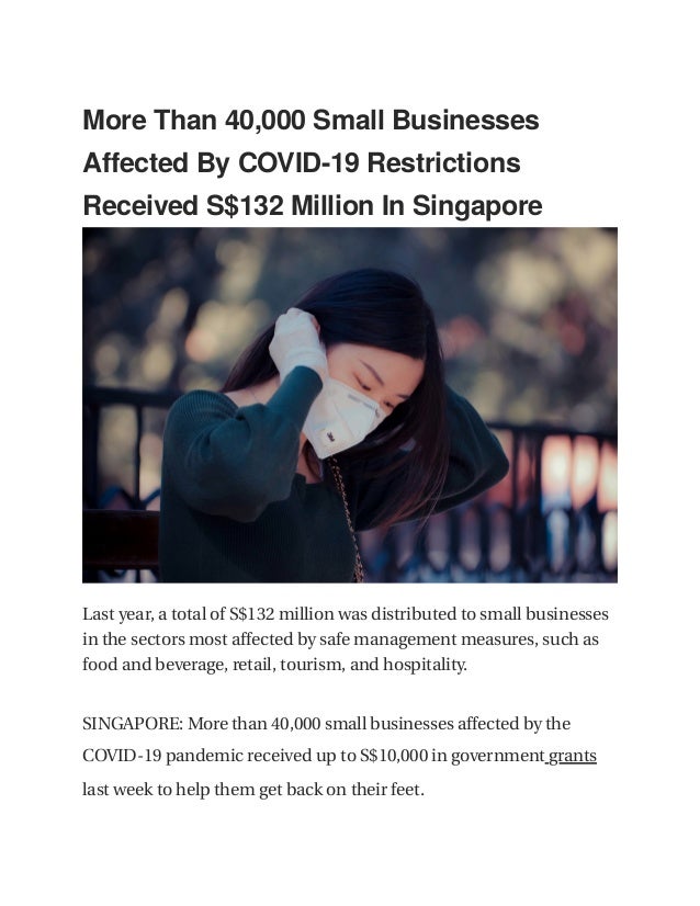  
 
More Than 40,000 Small Businesses
 
Affected By COVID-19 Restrictions
 
Received S$132 Million In Singapore
 
 
 
Last year, a total of S$132 million was distributed to small businesses
 
in the sectors most affected by safe management measures, such as
 
food and beverage, retail, tourism, and hospitality.
 
SINGAPORE: More than 40,000 small businesses affected by the
COVID-19 pandemic received up to S$10,000 in government grants 
 
last week to help them get back on their feet.
 
 