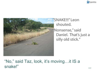 “ SNAKE!!!” Leon shouted.  “ Nonsense,” said Daniel.  That’s just a silly old stick.” “ No,” said Taz, look, it’s moving…it IS a snake!” 