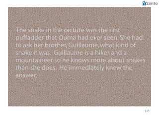 The snake in the picture was the first puffadder that Ouma had ever seen. She had to ask her brother, Guillaume, what kind of snake it was.  Guillaume is a hiker and a mountaineer so he knows more about snakes than she does.  He immediately knew the answer. 