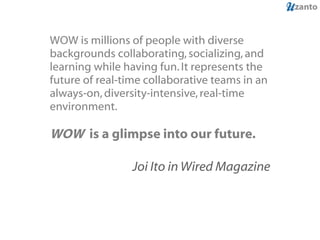 WOW is millions of people with diverse backgrounds collaborating, socializing, and learning while having fun. It represents the future of real-time collaborative teams in an always-on, diversity-intensive, real-time environment.  WOW  is a glimpse into our future.  Joi Ito in Wired Magazine 