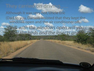They carried on driving….. Although it was very hot, Uncle Eric  (Dad, to you, Daniel!) insisted that they kept the windows open and the air conditioner off. “ Only with the windows open will you hear the birds and the insects and smell the bushveld smells,”  he said. 