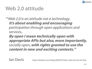 Web 2.0 attitude “  Web 2.0 is an attitude not a technology.  It’s about enabling and encouraging  participation through open applications and services .   By open I mean technically open with appropriate APIs but also, more importantly,  socially open , with rights granted to use the content in new and exciting contexts.”  Ian Davis   http://iandavis.com/blog/2005/07/talis-web-20-and-all-that 