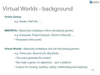 Virtual Worlds - background Online Games e.g. Quake, Half-Life, … MMORPGs  (Massively multiplayer online role-playing games) e.g. Everquest, Project Entropia, World of Warcraft, … Persistent online world Virtual Worlds -  Massively multiplayer (but not role-playing games) e.g. There.com, Second Life, Big World, … The users generate the content Not really a game; no objectives – ‘just’ a platform A place for meeting, building, selling, collaborating and exploring. 