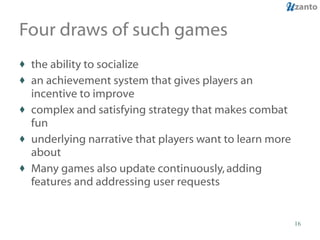Four draws of such games the ability to socialize an achievement system that gives players an incentive to improve complex and satisfying strategy that makes combat fun underlying narrative that players want to learn more about Many games also update continuously, adding features and addressing user requests 