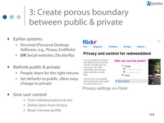 3: Create porous boundary between public & private Earlier systems Personal (Personal Desktop Software, e.g., Picasa, EndNote) OR  Social websites (Shutterfly) Rethink public & private People share for the right returns Set defaults to public, allow easy change to private Give user control Over individual pieces & sets Delete items from history Reset /remove profile  Privacy settings on Flickr 
