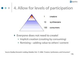 4. Allow for levels of participation Everyone does not need to create! Implicit creation (creating by consuming) Remixing—adding value to others’ content Source: Bradley Horowitz’s weblog, Elatable, Feb. 17, 2006, “Creators, Synthesizers, and Consumers”  